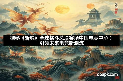 探秘《斩魂》全球格斗总决赛场中国电竞中心：引领未来电竞新潮流